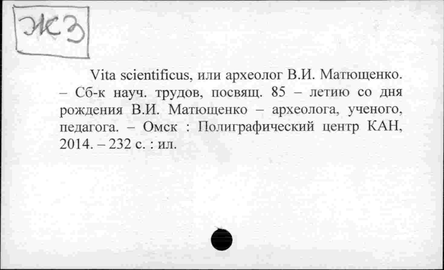 ﻿Vita scientificus, или археолог В.И. Матющенко. - Сб-к науч, трудов, посвящ. 85 - летию со дня рождения В.И. Матющенко - археолога, ученого, педагога. - Омск : Полиграфический центр КАН, 2014.-232 с. : ил.